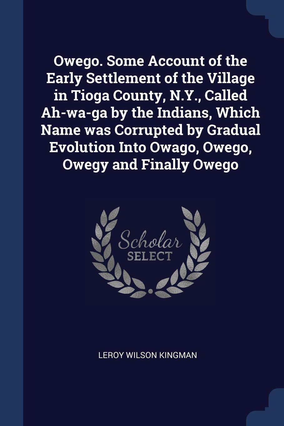 Owego. Some Account of the Early Settlement of the Village in Tioga County, N.Y., Called Ah-wa-ga by the Indians, Which Name was Corrupted by Gradual ... Into Owago, Owego, Owegy and Finally Owego Politics & History