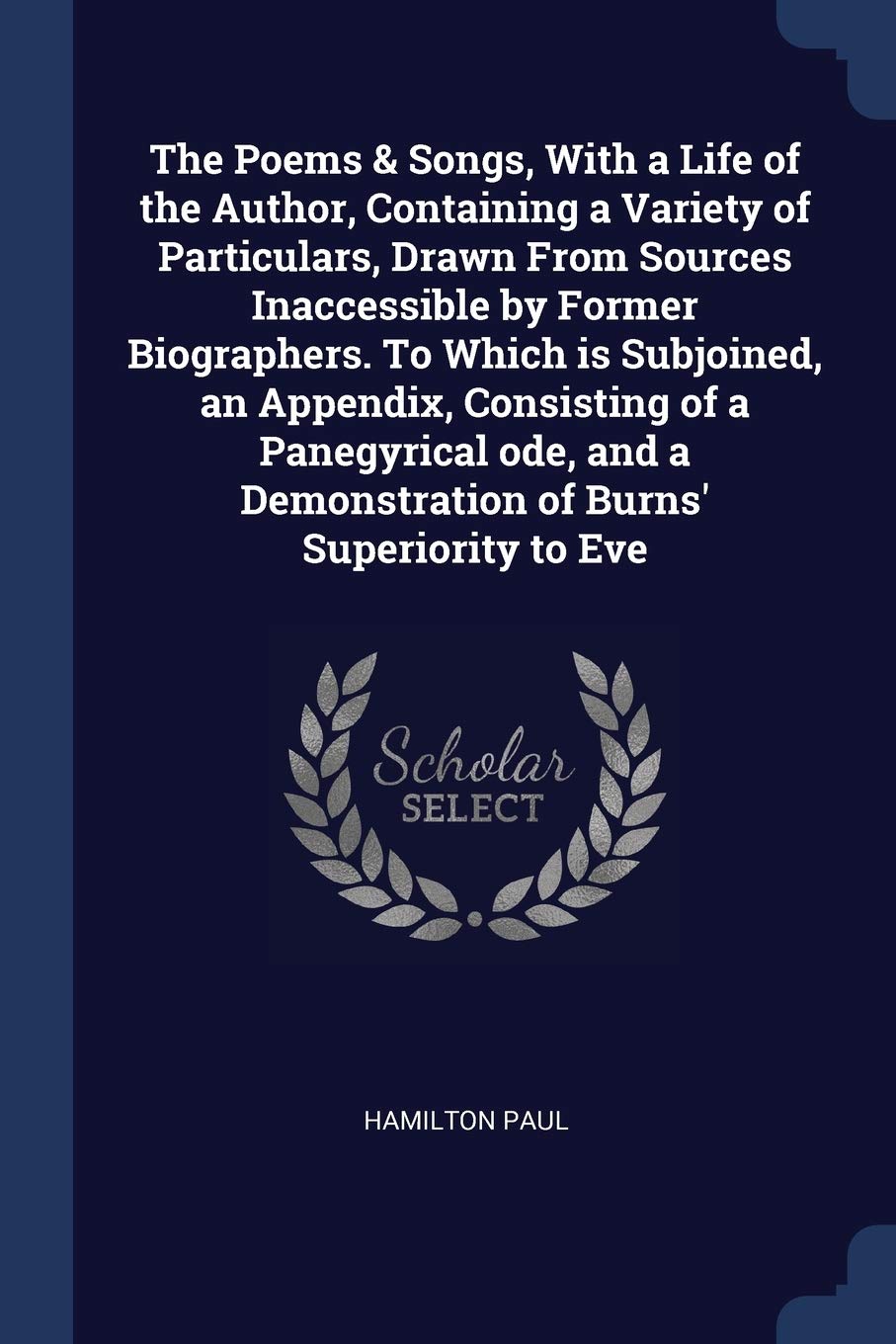 The Poems & Songs, With a Life of the Author, Containing a Variety of Particulars, Drawn From Sources Inaccessible by Former Biographers. To Which is ... a Demonstration of Burns' Superiority to Eve Politics & History