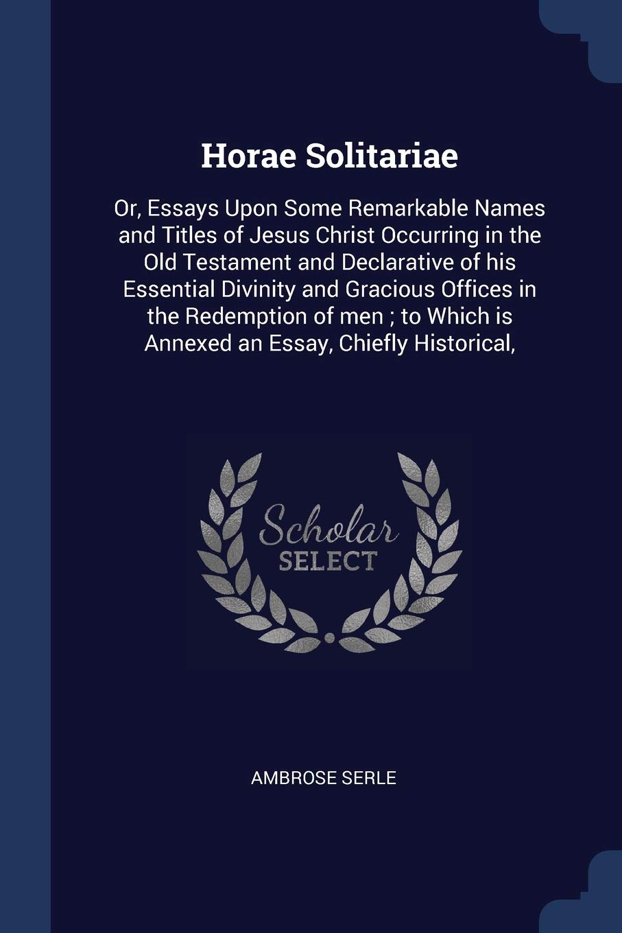 Horae Solitariae: Or, Essays Upon Some Remarkable Names and Titles of Jesus Christ Occurring in the Old Testament and Declarative of His Essential ... Is Annexed an Essay, Chiefly Historical, Politics & History