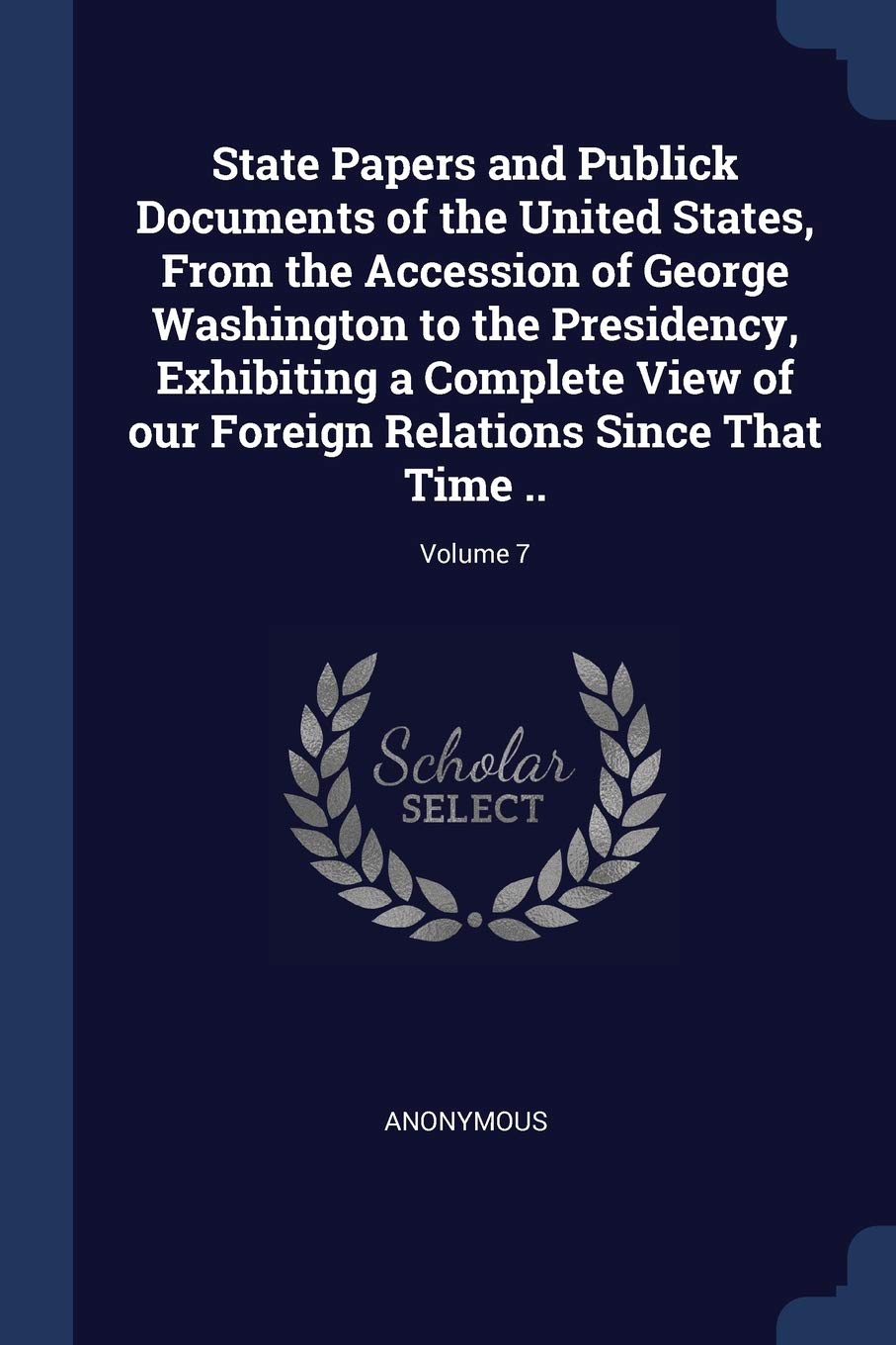 State Papers and Publick Documents of the United States, From the Accession of George Washington to the Presidency, Exhibiting a Complete View of our Foreign Relations Since That Time ..; Volume 7 Politics & History