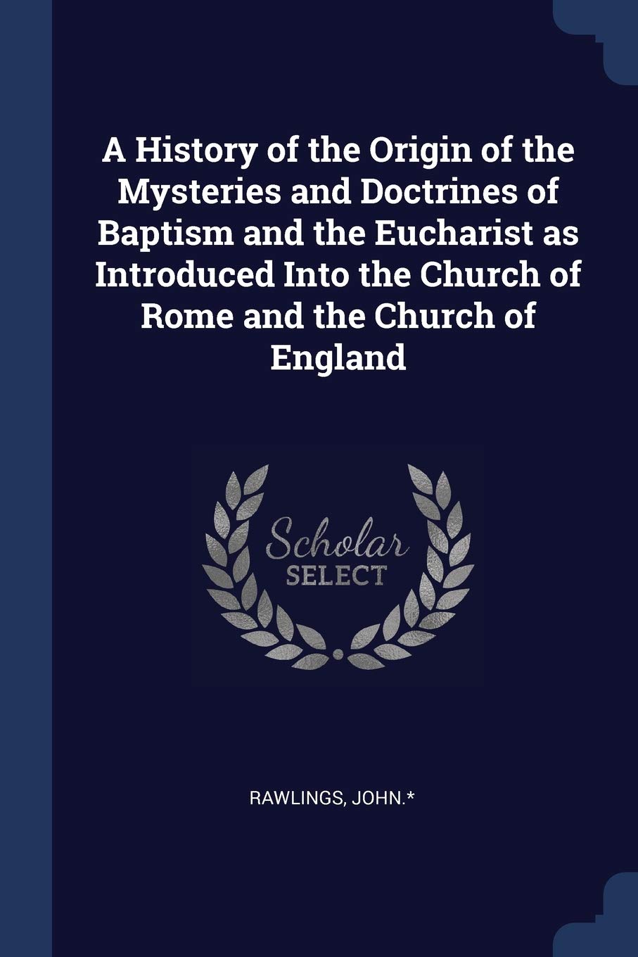 A History of the Origin of the Mysteries and Doctrines of Baptism and the Eucharist as Introduced Into the Church of Rome and the Church of England Politics & History