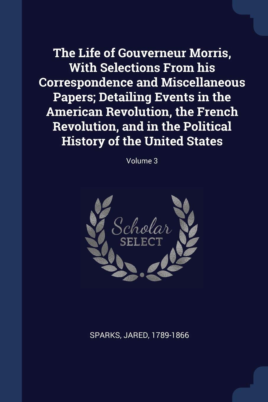 The Life of Gouverneur Morris, With Selections From his Correspondence and Miscellaneous Papers; Detailing Events in the American Revolution, the ... History of the United States; Volume 3 Politics & History