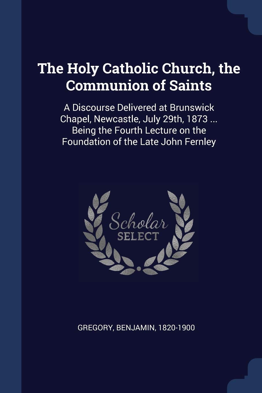 The Holy Catholic Church, the Communion of Saints: A Discourse Delivered at Brunswick Chapel, Newcastle, July 29th, 1873 ... Being the Fourth Lecture on the Foundation of the Late John Fernley Politics & History