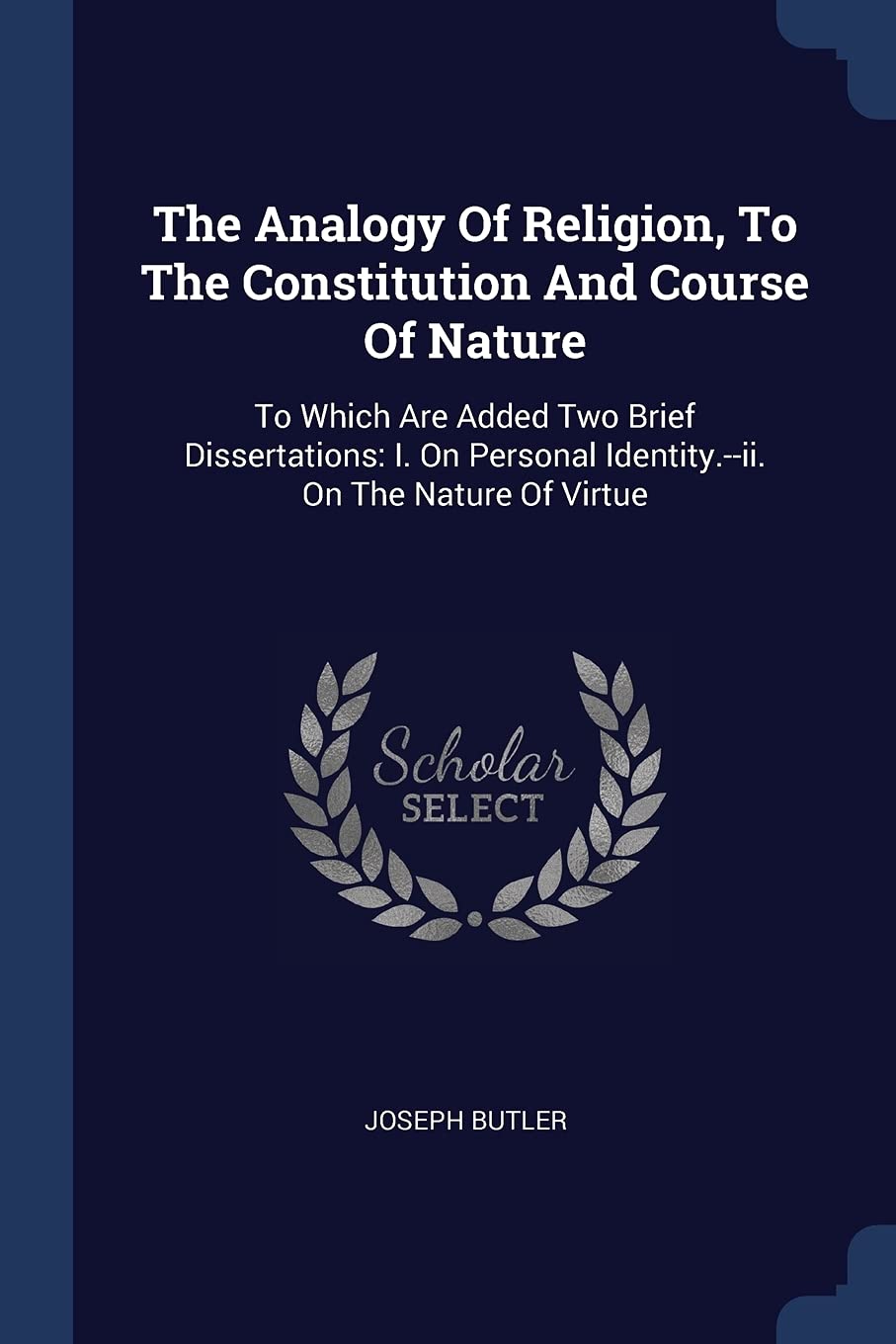 The Analogy Of Religion, To The Constitution And Course Of Nature: To Which Are Added Two Brief Dissertations: I. On Personal Identity.--ii. On The Nature Of Virtue Politics & History