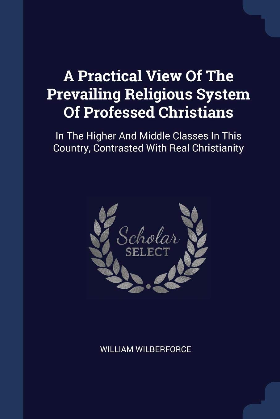 A Practical View Of The Prevailing Religious System Of Professed Christians: In The Higher And Middle Classes In This Country, Contrasted With Real Christianity Politics & History