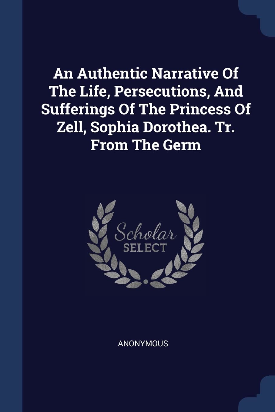 An Authentic Narrative Of The Life, Persecutions, And Sufferings Of The Princess Of Zell, Sophia Dorothea. Tr. From The Germ Politics & History