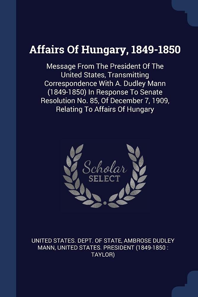 Affairs Of Hungary, 1849-1850: Message From The President Of The United States, Transmitting Correspondence With A. Dudley Mann (1849-1850) In ... 7, 1909, Relating To Affairs Of Hungary Politics & History