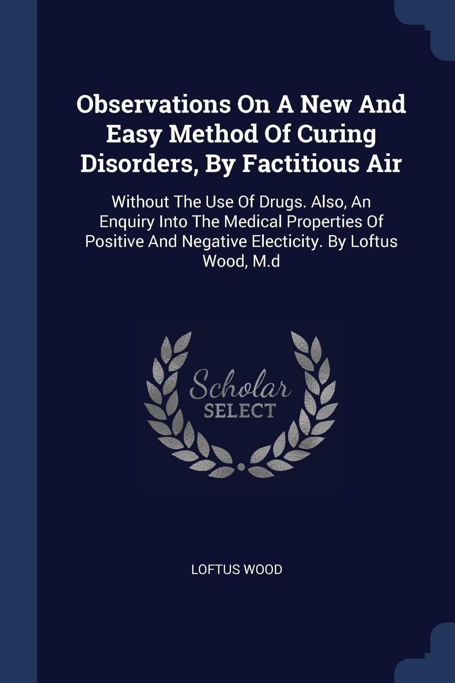 Observations On A New And Easy Method Of Curing Disorders, By Factitious Air: Without The Use Of Drugs. Also, An Enquiry Into The Medical Properties ... And Negative Electicity. By Loftus Wood, M.d Medicine