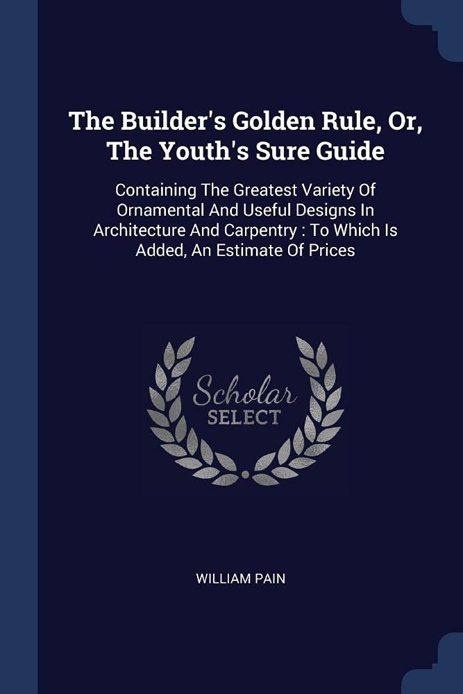 The Builder's Golden Rule, Or, The Youth's Sure Guide: Containing The Greatest Variety Of Ornamental And Useful Designs In Architecture And Carpentry: To Which Is Added, An Estimate Of Prices Film, Art & Culture
