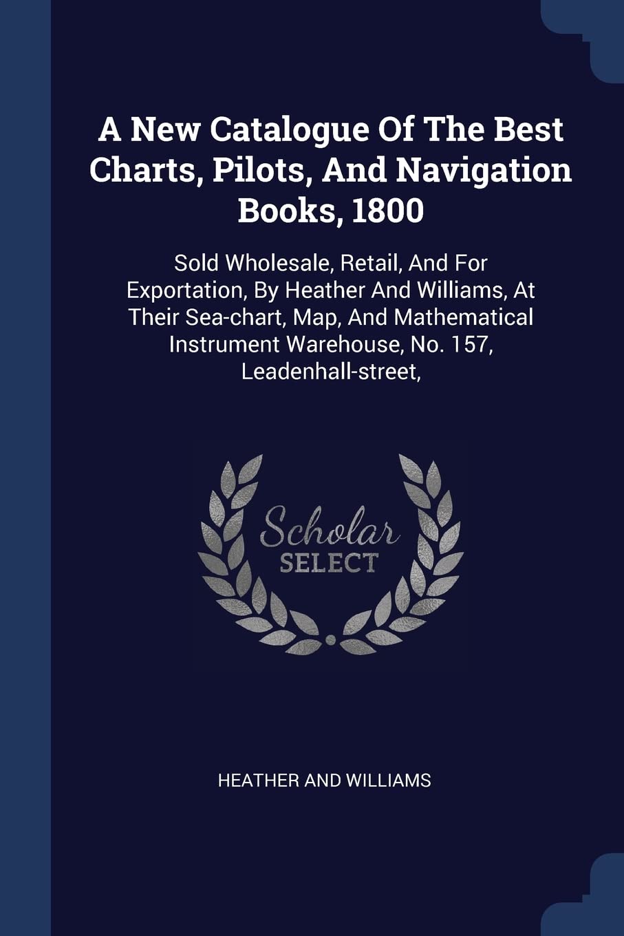 A New Catalogue Of The Best Charts, Pilots, And Navigation Books, 1800: Sold Wholesale, Retail, And For Exportation, By Heather And Williams, At Their ... Warehouse, No. 157, Leadenhall-street, Politics & History