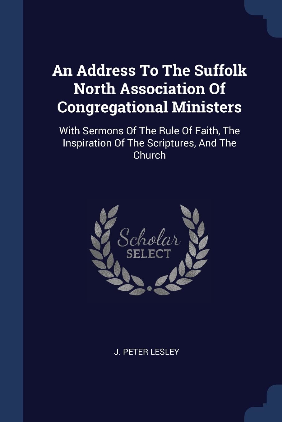 An Address To The Suffolk North Association Of Congregational Ministers: With Sermons Of The Rule Of Faith, The Inspiration Of The Scriptures, And The Church Politics & History