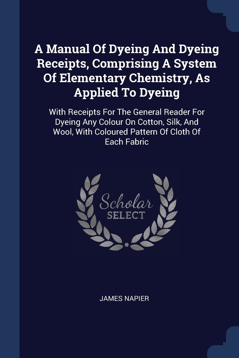 A Manual Of Dyeing And Dyeing Receipts, Comprising A System Of Elementary Chemistry, As Applied To Dyeing: With Receipts For The General Reader For ... With Coloured Pattern Of Cloth Of Each Fabric Politics & History