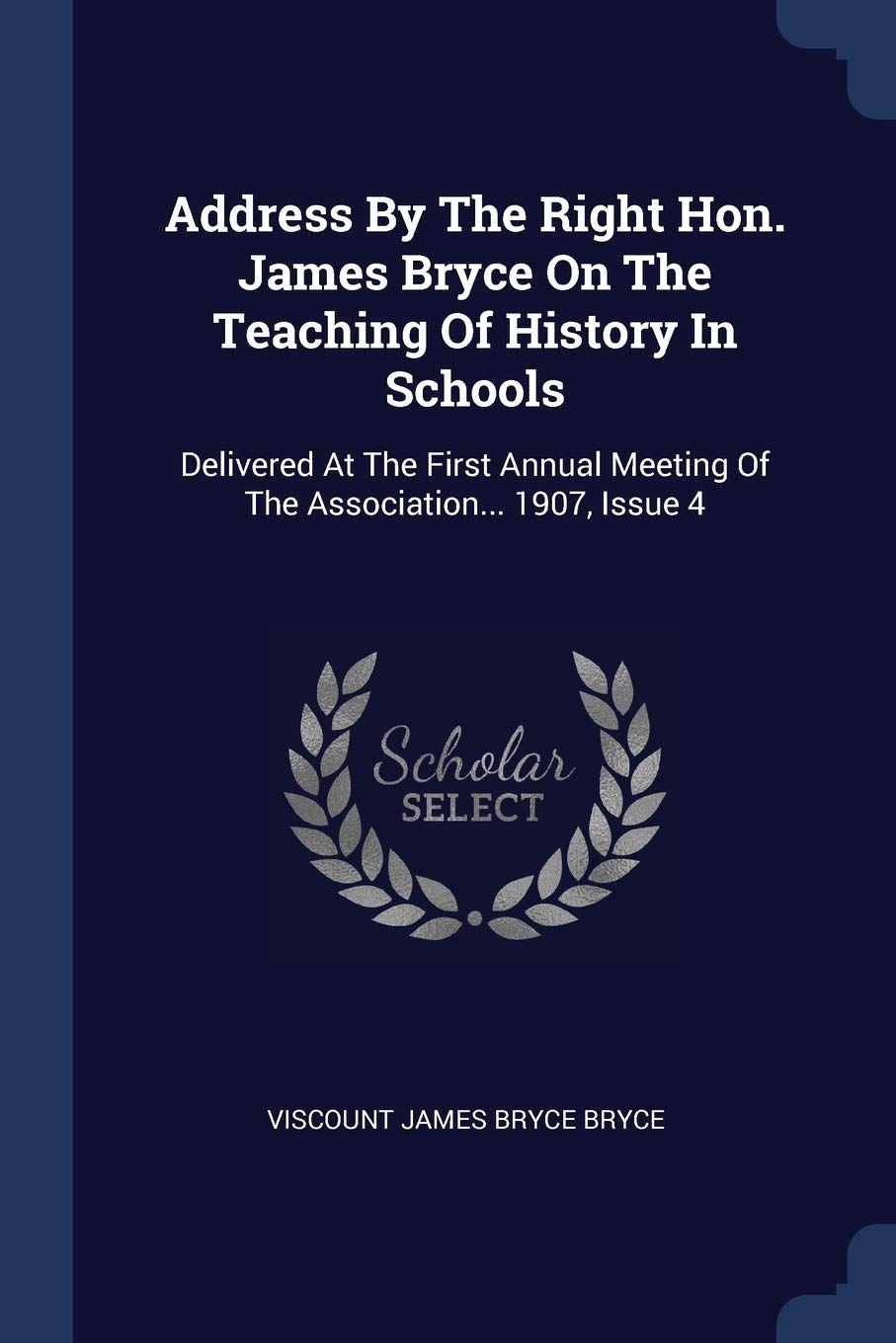 Address By The Right Hon. James Bryce On The Teaching Of History In Schools: Delivered At The First Annual Meeting Of The Association... 1907, Issue 4 Politics & History