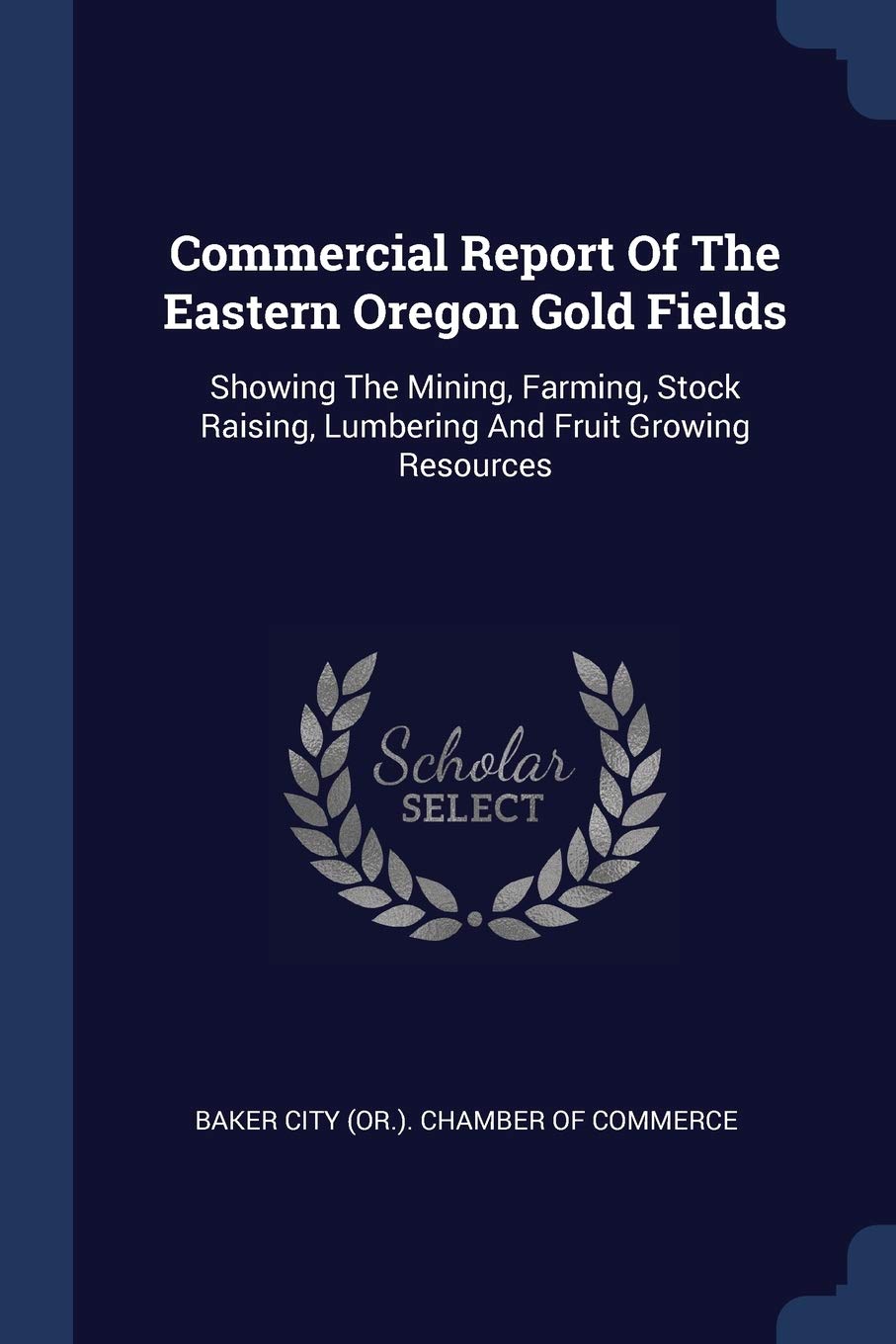 Commercial Report Of The Eastern Oregon Gold Fields: Showing The Mining, Farming, Stock Raising, Lumbering And Fruit Growing Resources Politics & History