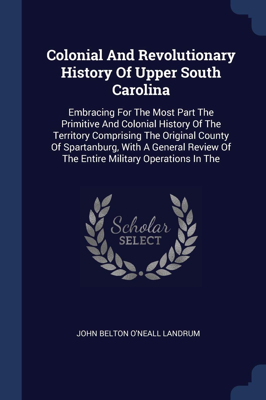 Colonial And Revolutionary History Of Upper South Carolina: Embracing For The Most Part The Primitive And Colonial History Of The Territory Comprising ... Of The Entire Military Operations In The Politics & History