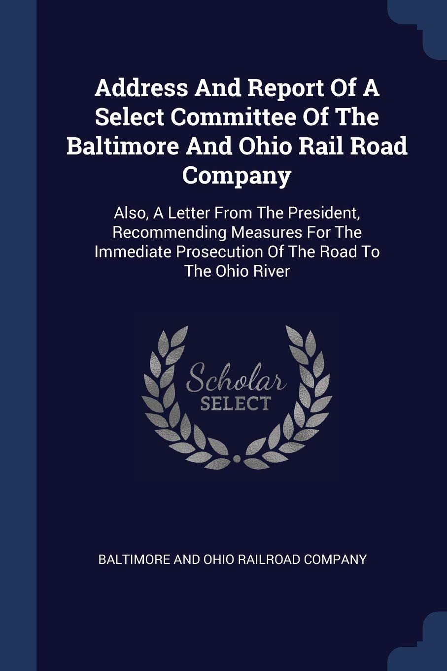 Address And Report Of A Select Committee Of The Baltimore And Ohio Rail Road Company: Also, A Letter From The President, Recommending Measures For The ... Prosecution Of The Road To The Ohio River Politics & History