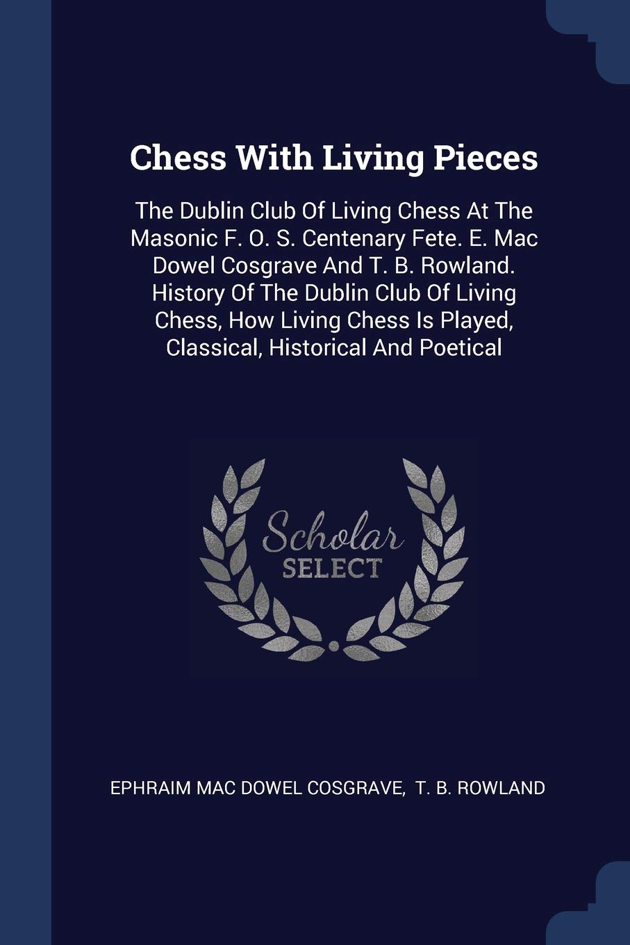 Chess With Living Pieces: The Dublin Club Of Living Chess At The Masonic F. O. S. Centenary Fete. E. Mac Dowel Cosgrave And T. B. Rowland. History Of ... Is Played, Classical, Historical And Poetical Politics & History