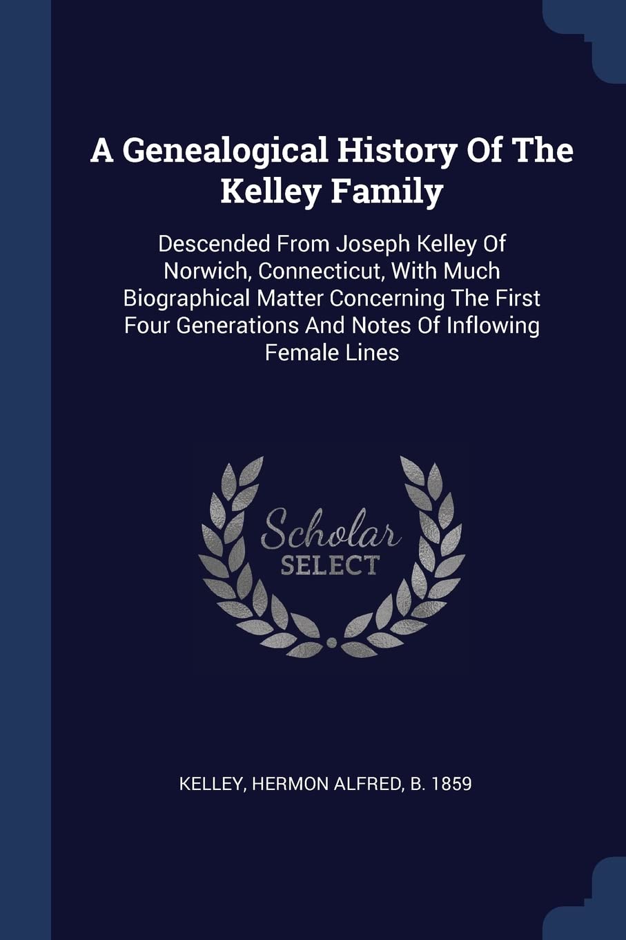 A Genealogical History Of The Kelley Family: Descended From Joseph Kelley Of Norwich, Connecticut, With Much Biographical Matter Concerning The First ... And Notes Of Inflowing Female Lines Politics & History