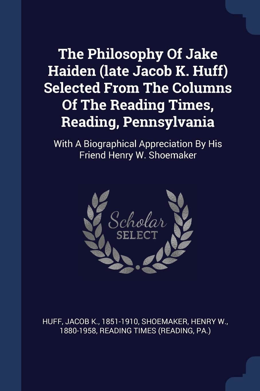 The Philosophy Of Jake Haiden (late Jacob K. Huff) Selected From The Columns Of The Reading Times, Reading, Pennsylvania: With A Biographical Appreciation By His Friend Henry W. Shoemaker Politics & History