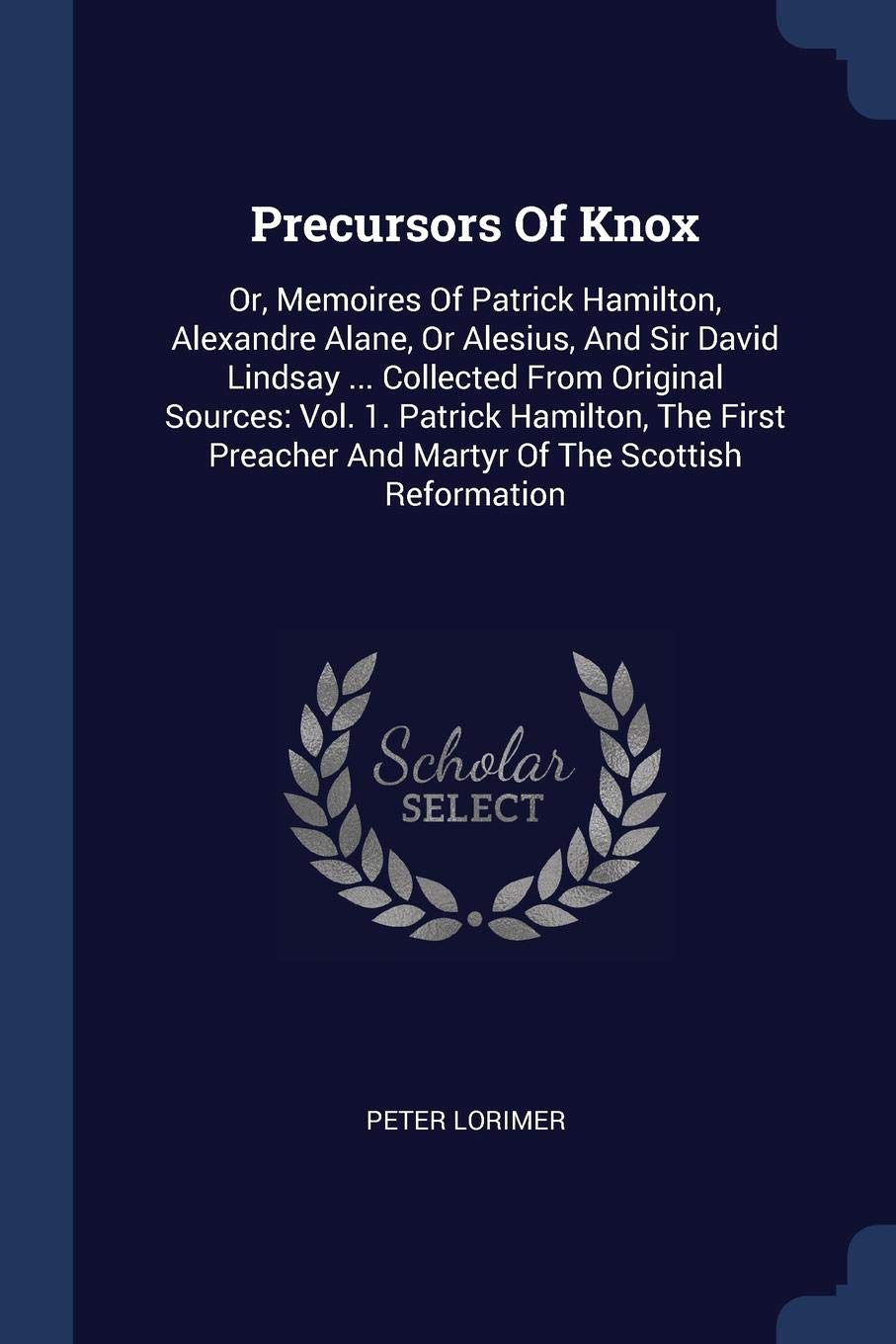 Precursors Of Knox: Or, Memoires Of Patrick Hamilton, Alexandre Alane, Or Alesius, And Sir David Lindsay ... Collected From Original Sources: Vol. 1. ... And Martyr Of The Scottish Reformation Politics & History
