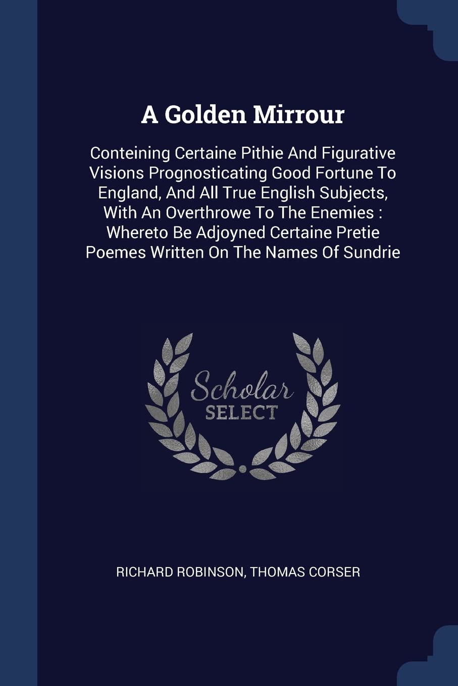 A Golden Mirrour: Conteining Certaine Pithie And Figurative Visions Prognosticating Good Fortune To England, And All True English Subjects, With An ... Pretie Poemes Written On The Names Of Sundrie Politics & History