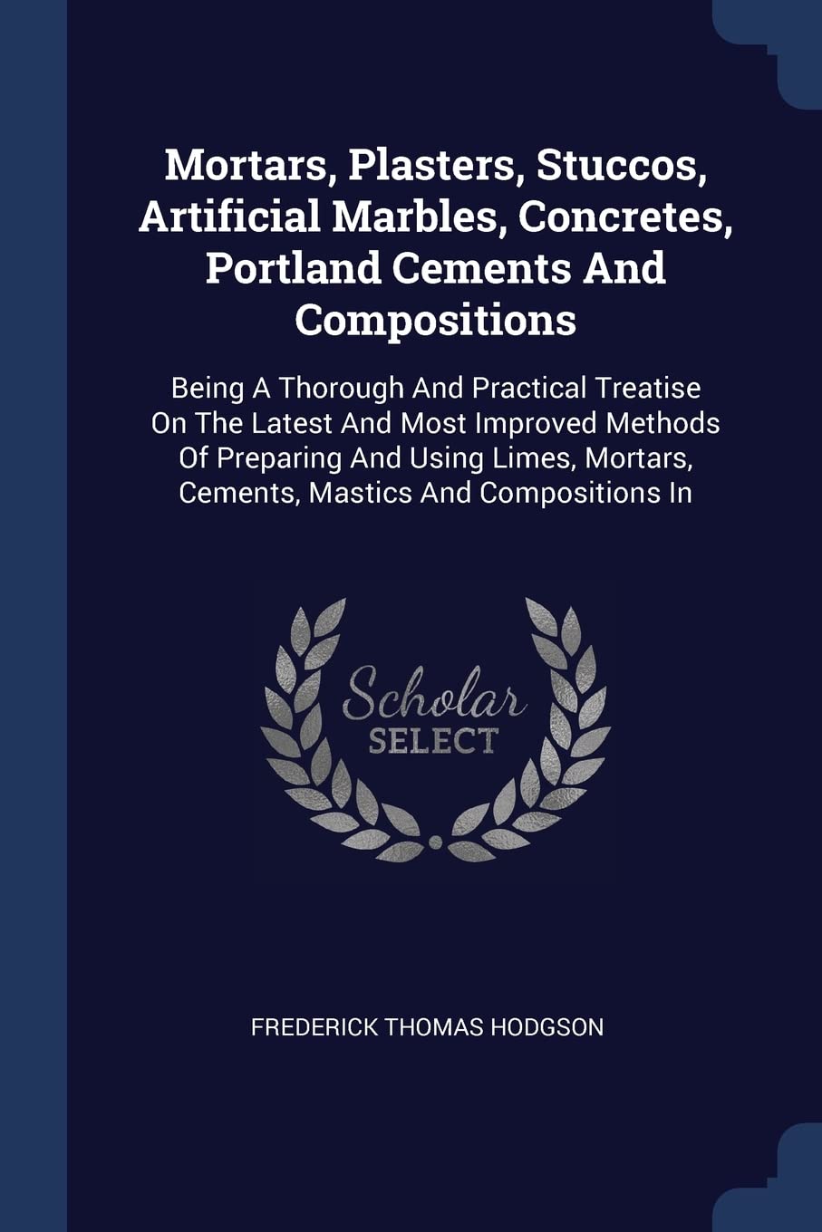 Mortars, Plasters, Stuccos, Artificial Marbles, Concretes, Portland Cements And Compositions: Being A Thorough And Practical Treatise On The Latest ... Mortars, Cements, Mastics And Compositions In Business & Technology