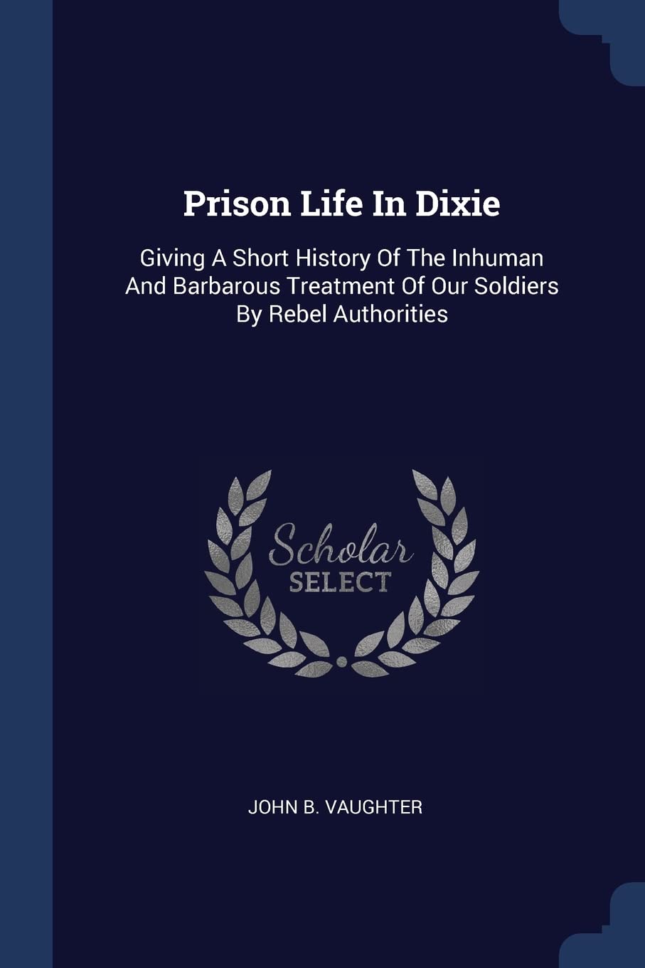Prison Life In Dixie: Giving A Short History Of The Inhuman And Barbarous Treatment Of Our Soldiers By Rebel Authorities Politics & History