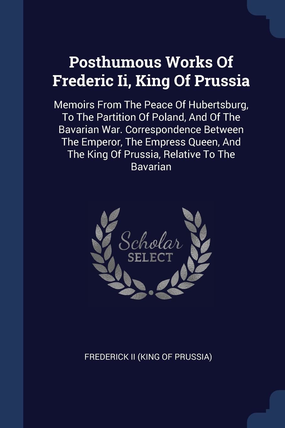 Posthumous Works Of Frederic Ii, King Of Prussia: Memoirs From The Peace Of Hubertsburg, To The Partition Of Poland, And Of The Bavarian War. ... The King Of Prussia, Relative To The Bavarian Politics & History