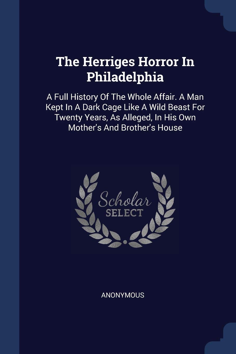 The Herriges Horror In Philadelphia: A Full History Of The Whole Affair. A Man Kept In A Dark Cage Like A Wild Beast For Twenty Years, As Alleged, In His Own Mother's And Brother's House Politics & History