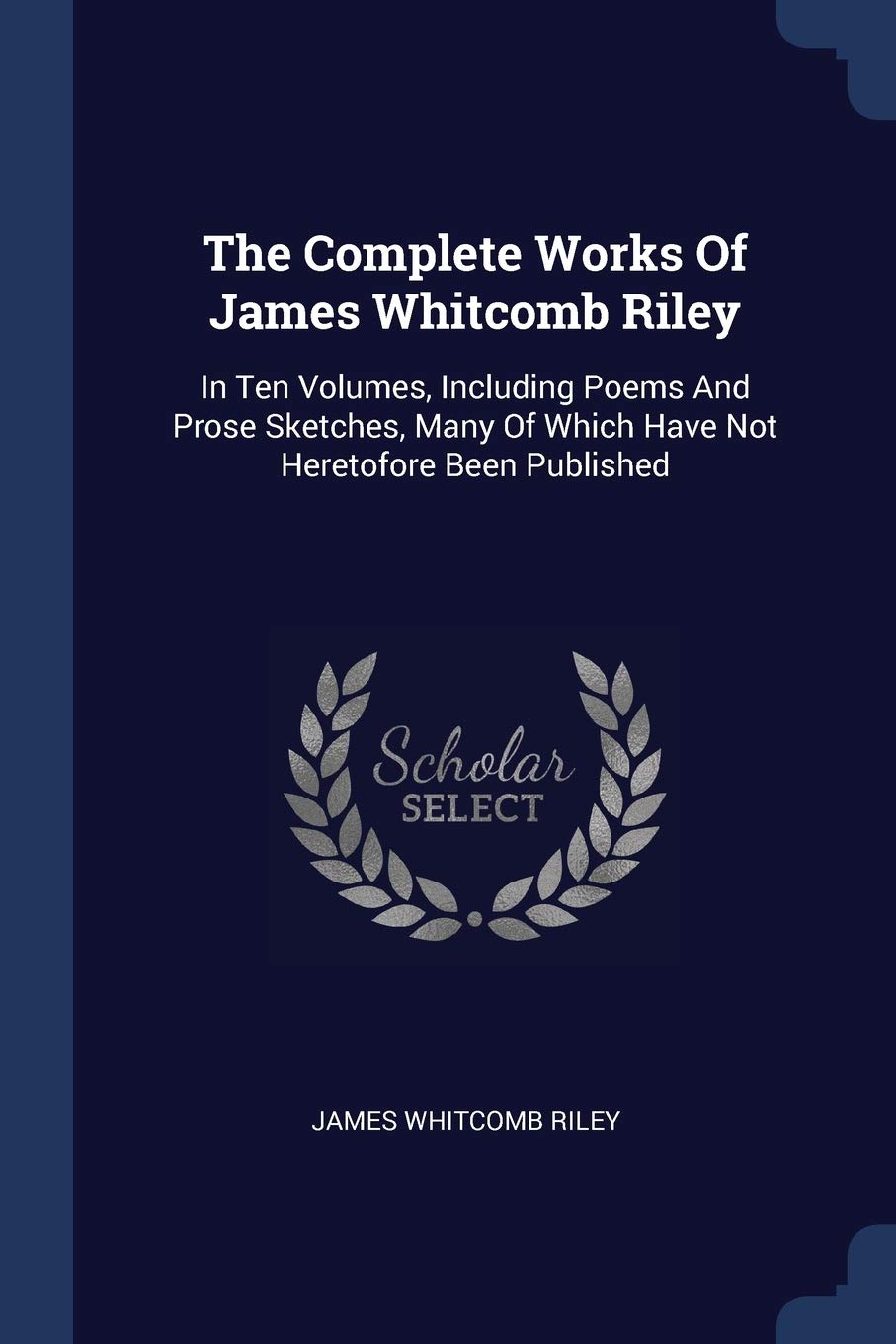 The Complete Works Of James Whitcomb Riley: In Ten Volumes, Including Poems And Prose Sketches, Many Of Which Have Not Heretofore Been Published Poetry