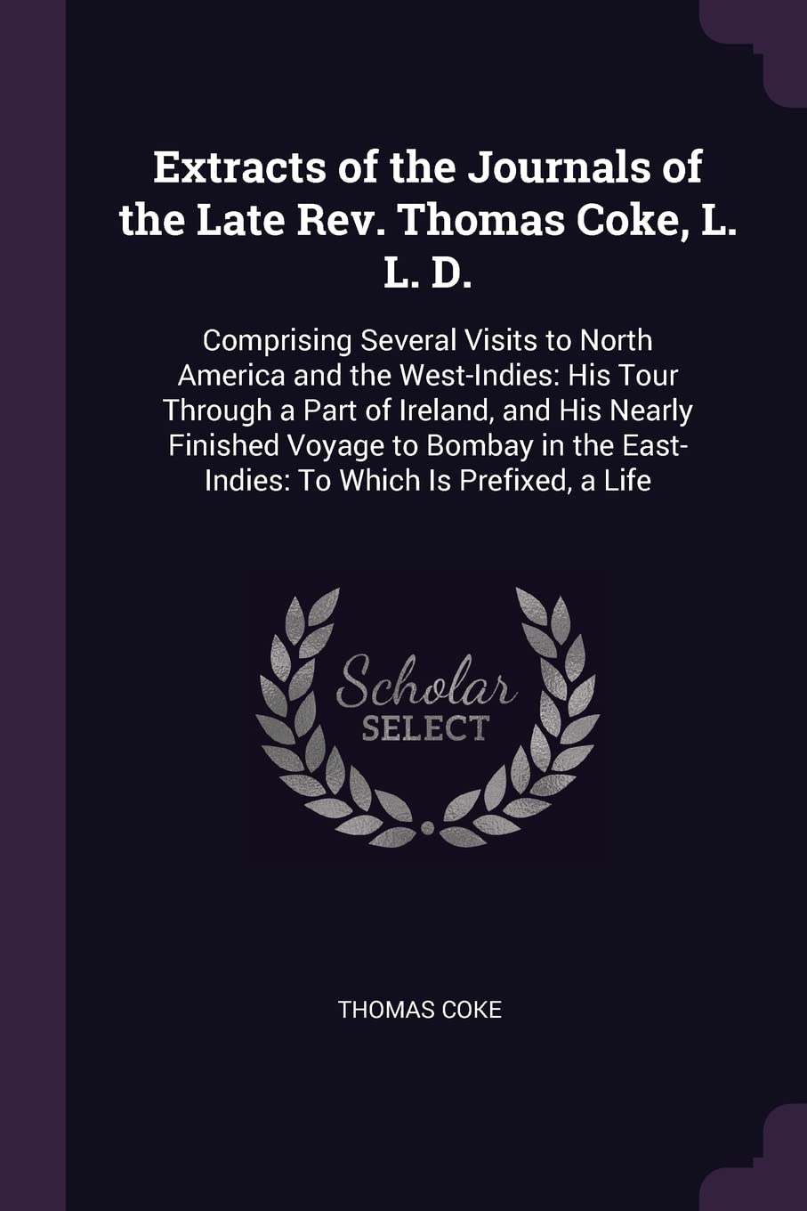 Extracts of the Journals of the Late Rev. Thomas Coke, L. L. D.: Comprising Several Visits to North America and the West-Indies: His Tour Through a ... the East-Indies: To Which Is Prefixed, a Life Politics & History