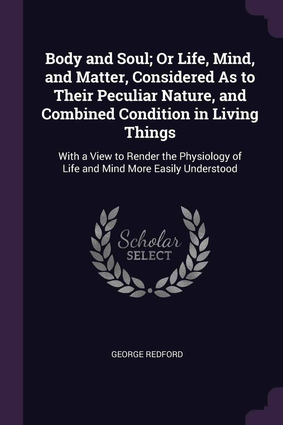 Body and Soul; Or Life, Mind, and Matter, Considered As to Their Peculiar Nature, and Combined Condition in Living Things: With a View to Render the Physiology of Life and Mind More Easily Understood Medicine