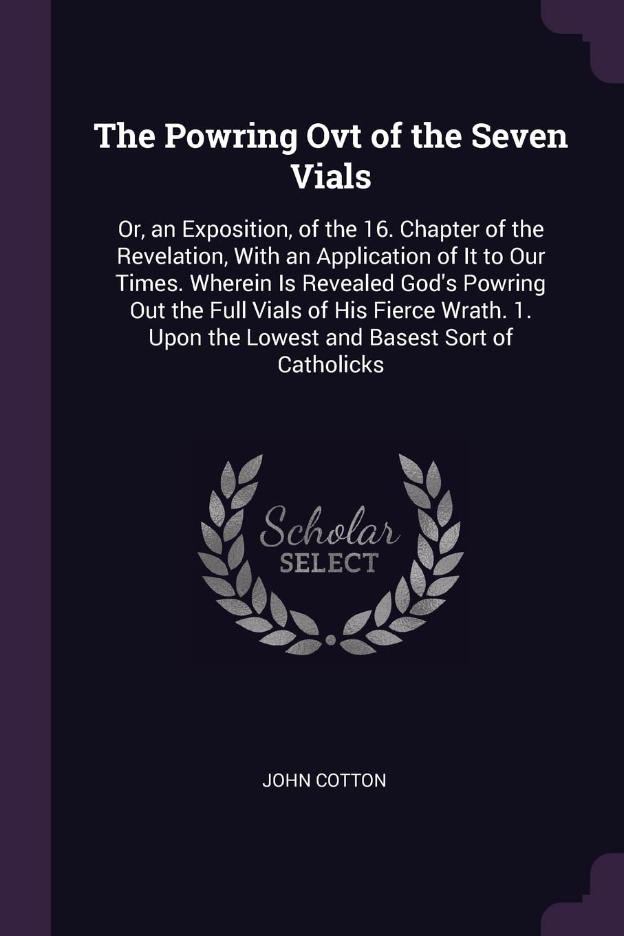 The Powring Ovt of the Seven Vials: Or, an Exposition, of the 16. Chapter of the Revelation, With an Application of It to Our Times. Wherein Is ... Upon the Lowest and Basest Sort of Catholicks Philosophy