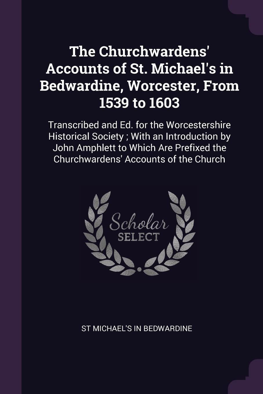 The Churchwardens' Accounts of St. Michael's in Bedwardine, Worcester, From 1539 to 1603: Transcribed and Ed. for the Worcestershire Historical ... the Churchwardens' Accounts of the Church Politics & History