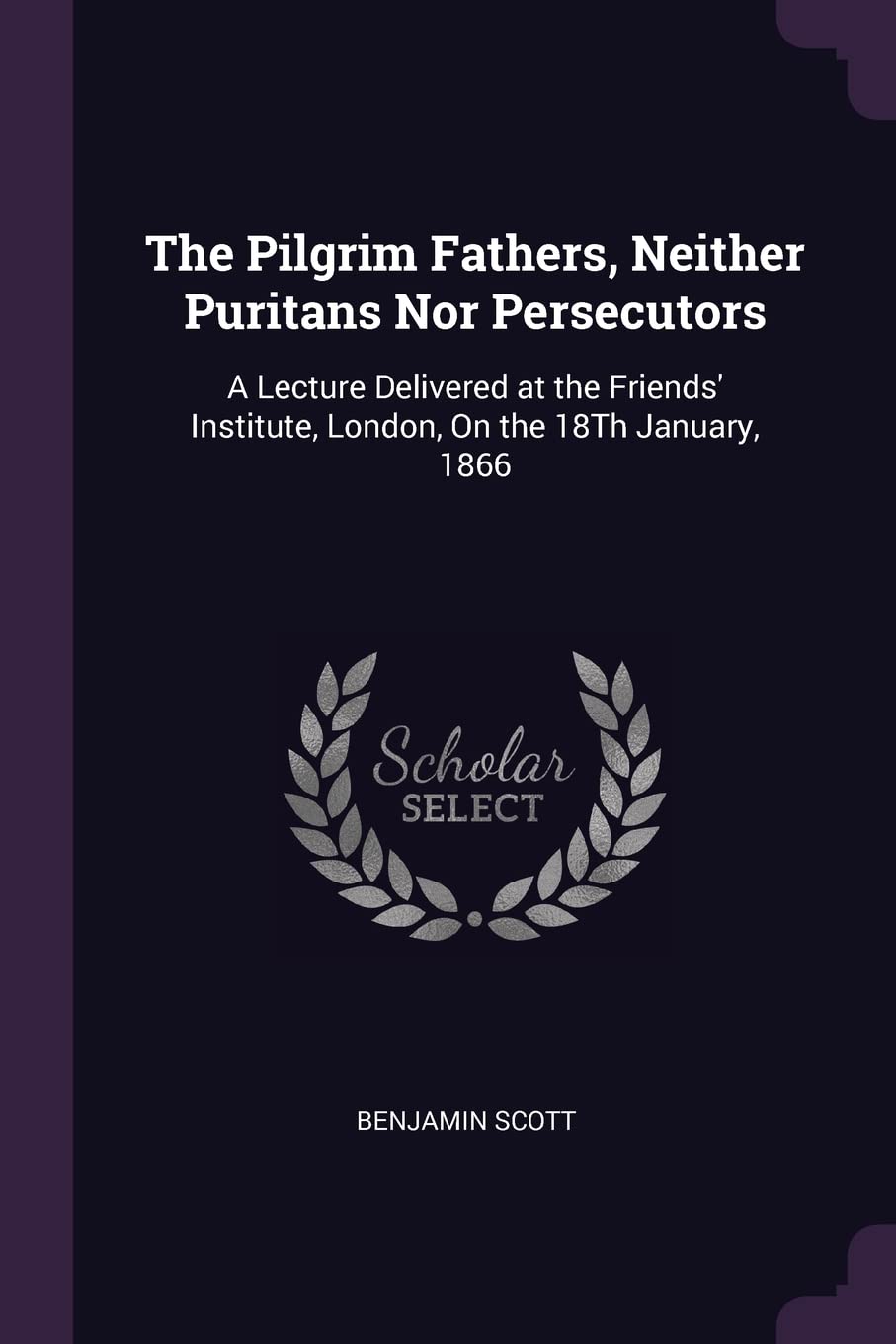The Pilgrim Fathers, Neither Puritans Nor Persecutors: A Lecture Delivered at the Friends' Institute, London, On the 18Th January, 1866 Memories
