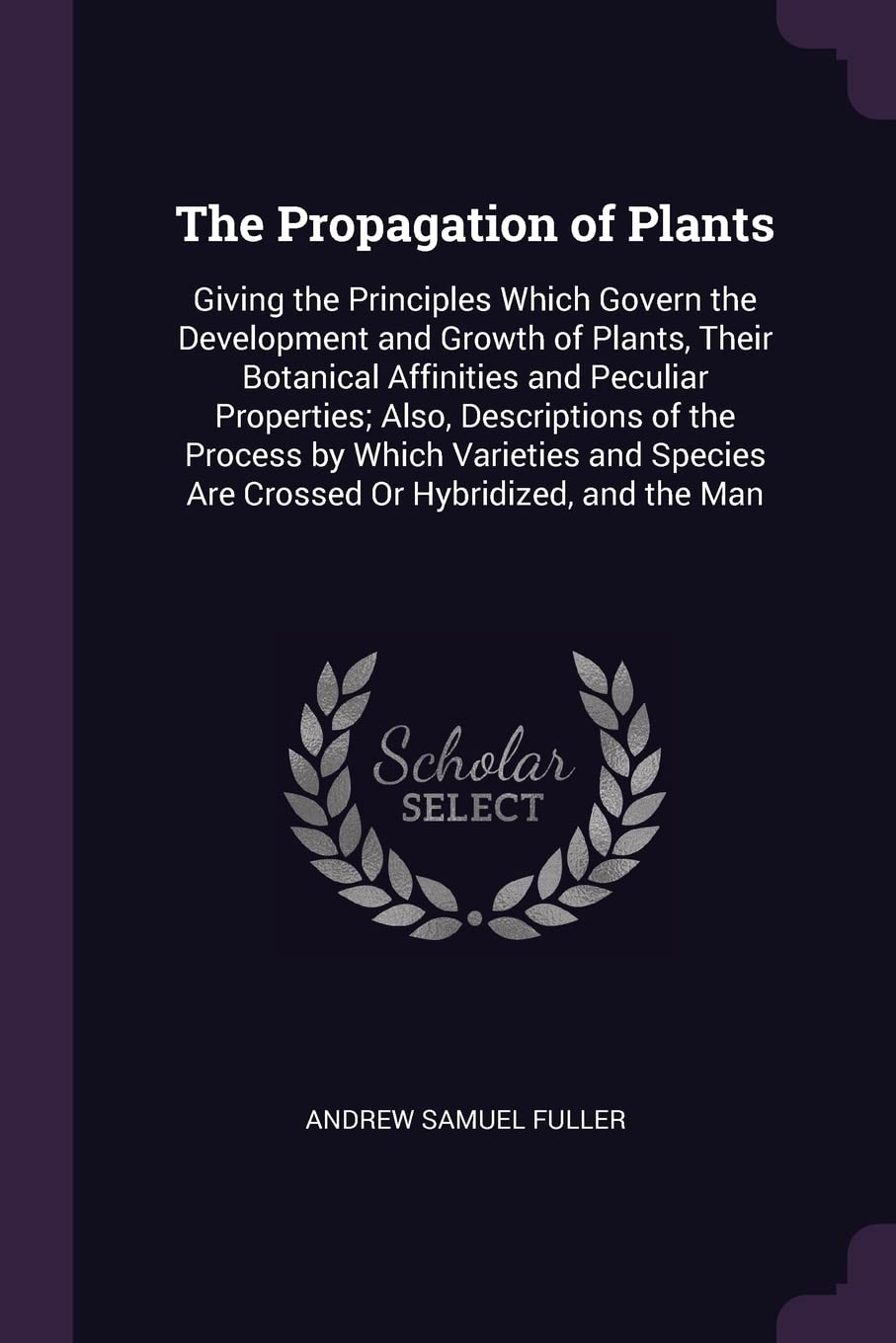 The Propagation of Plants: Giving the Principles Which Govern the Development and Growth of Plants, Their Botanical Affinities and Peculiar ... Are Crossed Or Hybridized, and the Man Garden & Plants