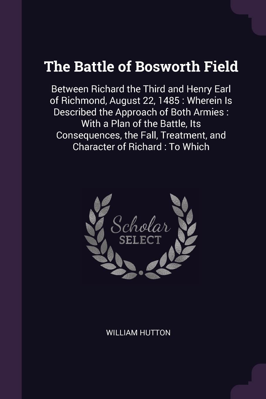 The Battle of Bosworth Field: Between Richard the Third and Henry Earl of Richmond, August 22, 1485: Wherein Is Described the Approach of Both Armies: ... Treatment, and Character of Richard: To Which Memories