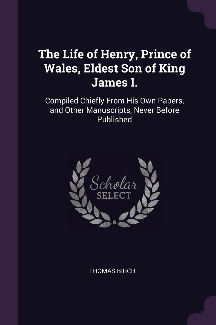 The Life of Henry, Prince of Wales, Eldest Son of King James I.: Compiled Chiefly From His Own Papers, and Other Manuscripts, Never Before Published Memories