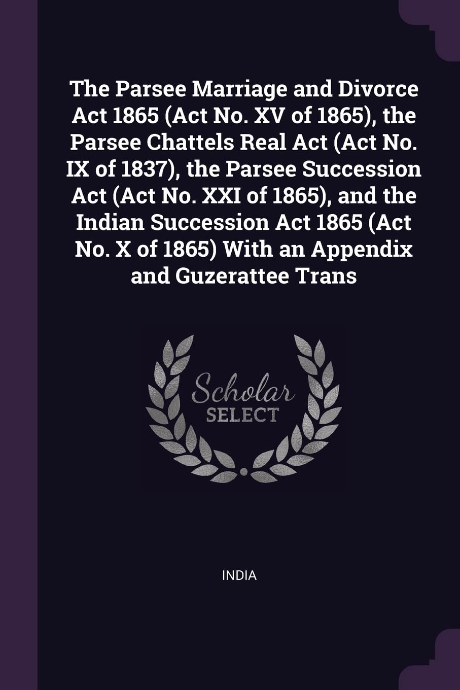 The Parsee Marriage and Divorce Act 1865 (Act No. XV of 1865), the Parsee Chattels Real Act (Act No. IX of 1837), the Parsee Succession Act (Act No. ... 1865) With an Appendix and Guzerattee Trans Parents & Children