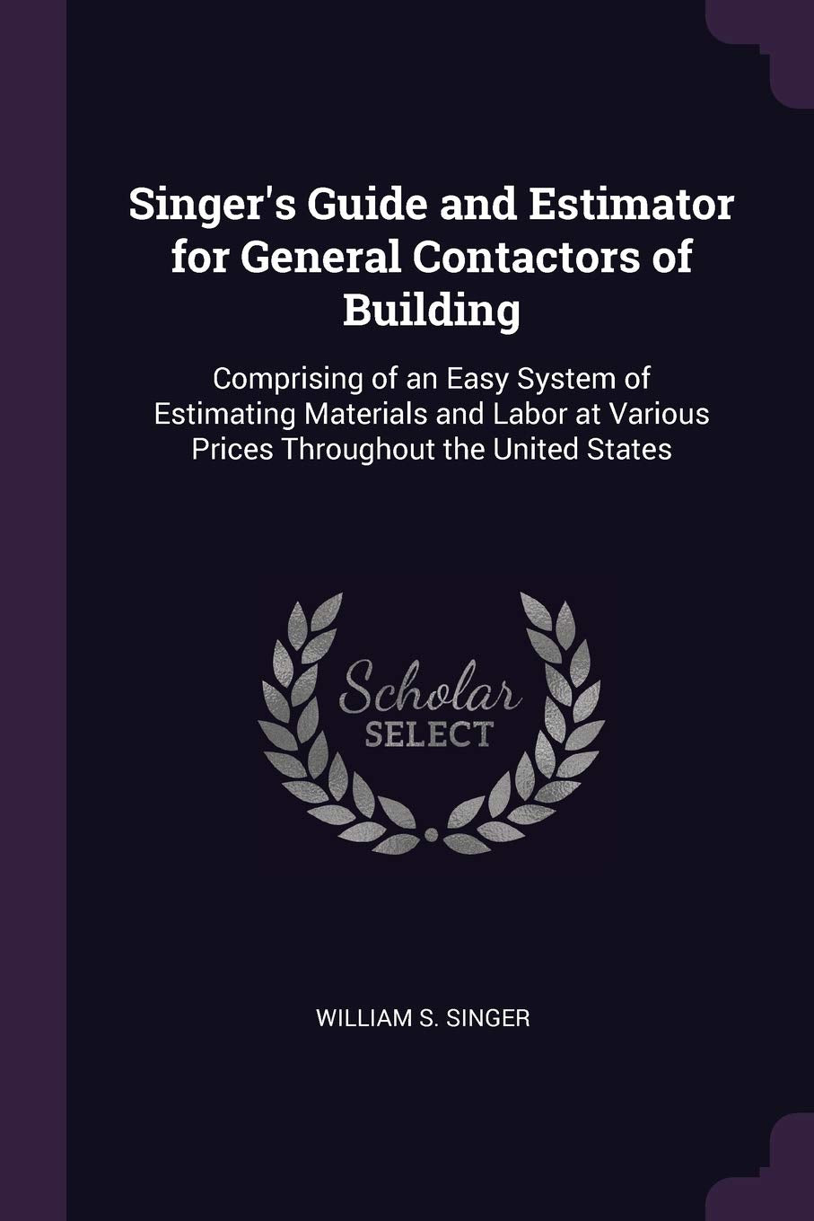 Singer's Guide and Estimator for General Contactors of Building: Comprising of an Easy System of Estimating Materials and Labor at Various Prices Throughout the United States Business & Technology