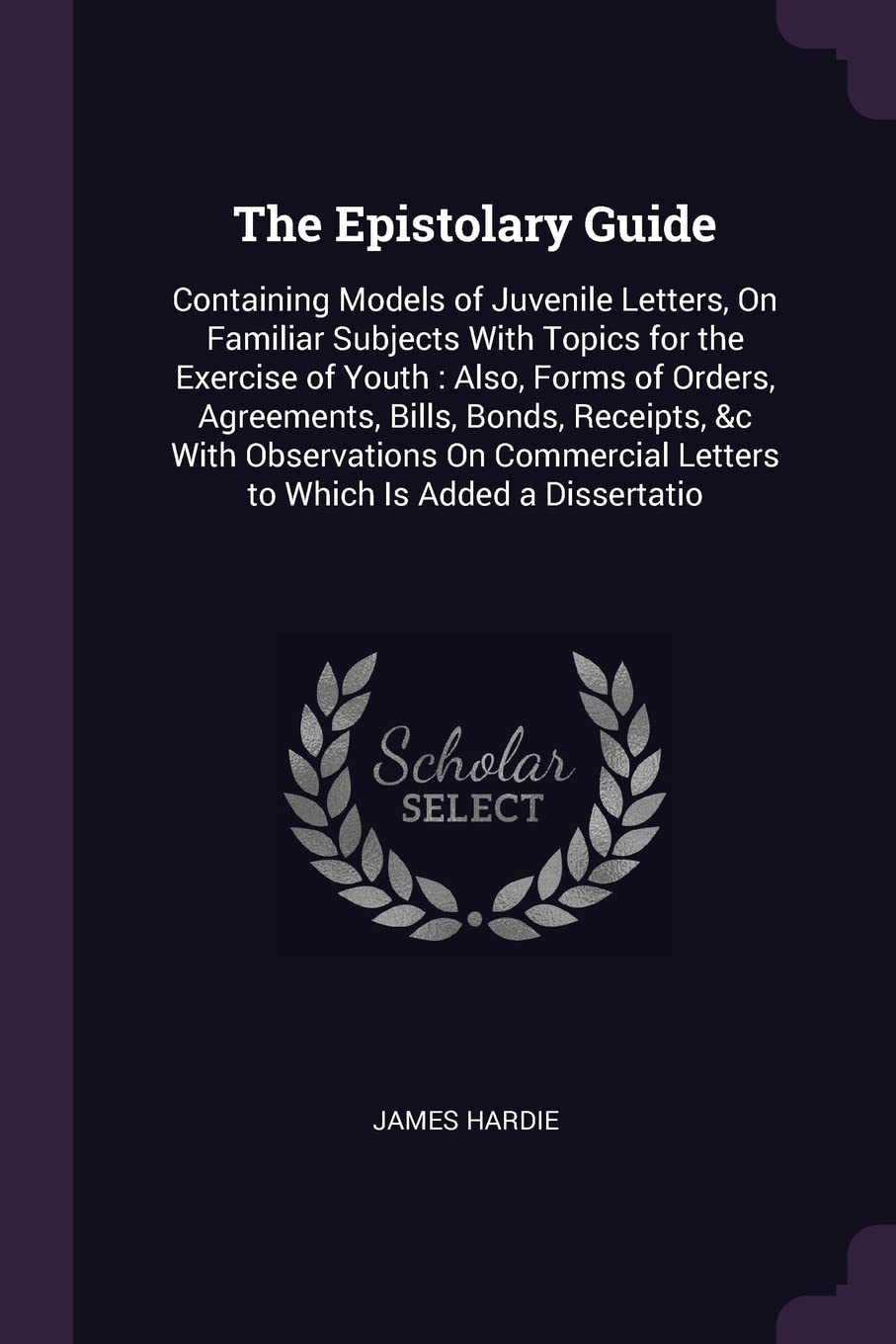 The Epistolary Guide: Containing Models of Juvenile Letters, On Familiar Subjects With Topics for the Exercise of Youth: Also, Forms of Orders, ... Letters to Which Is Added a Dissertatio Business, Finance & Career