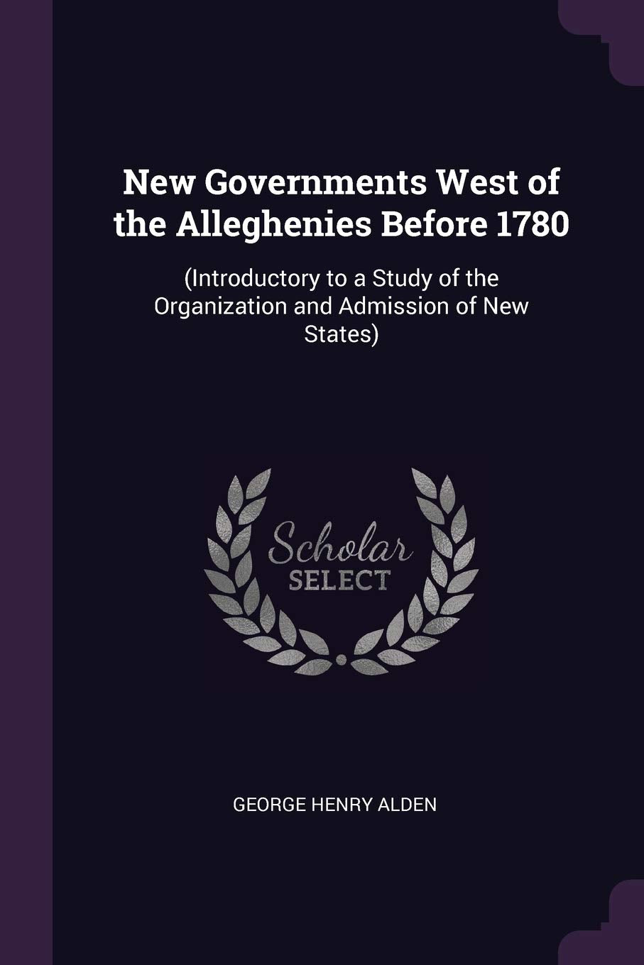 New Governments West of the Alleghenies Before 1780: (Introductory to a Study of the Organization and Admission of New States) Politics & History