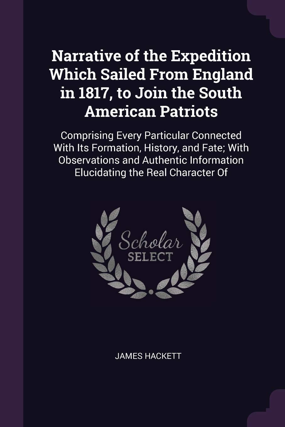 Narrative of the Expedition Which Sailed From England in 1817, to Join the South American Patriots: Comprising Every Particular Connected With Its ... Information Elucidating the Real Character Of Politics & History
