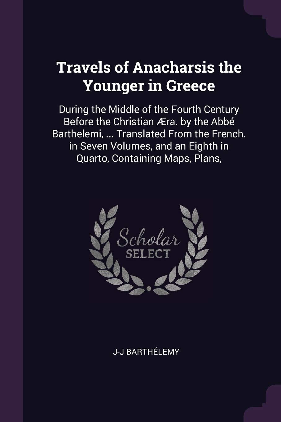 Travels of Anacharsis the Younger in Greece: During the Middle of the Fourth Century Before the Christian Æra. by the Abbé Barthelemi, ... Translated ... an Eighth in Quarto, Containing Maps, Plans, Politics & History