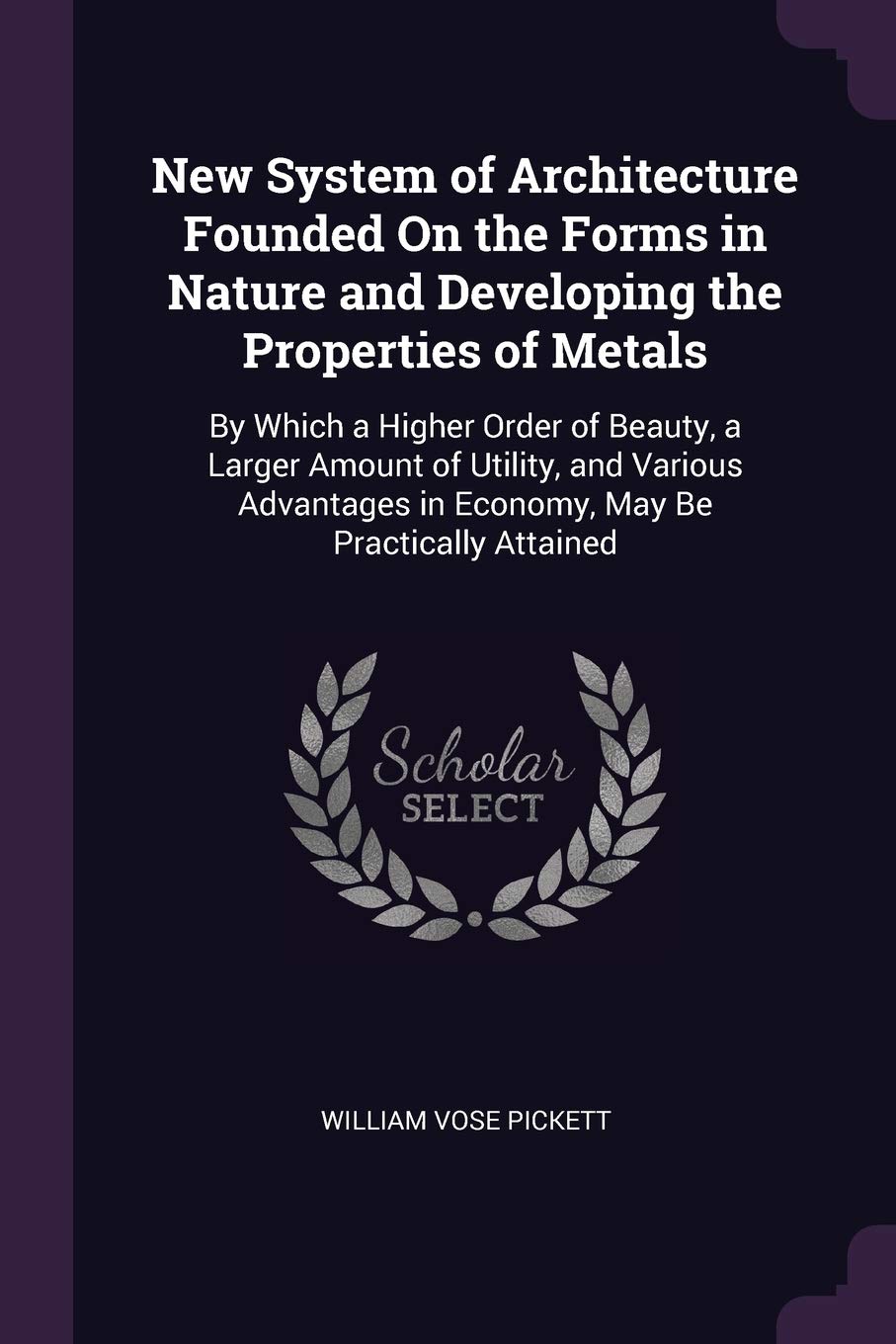 New System of Architecture Founded On the Forms in Nature and Developing the Properties of Metals: By Which a Higher Order of Beauty, a Larger Amount ... in Economy, May Be Practically Attained Architecture
