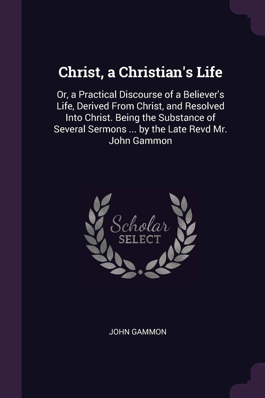 Christ, a Christian's Life: Or, a Practical Discourse of a Believer's Life, Derived From Christ, and Resolved Into Christ. Being the Substance of Several Sermons ... by the Late Revd Mr. John Gammon Reference Books