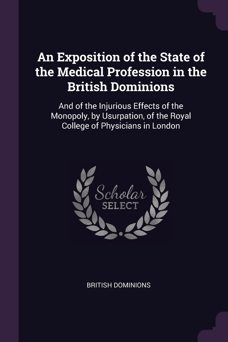 An Exposition of the State of the Medical Profession in the British Dominions: And of the Injurious Effects of the Monopoly, by Usurpation, of the Royal College of Physicians in London Memories