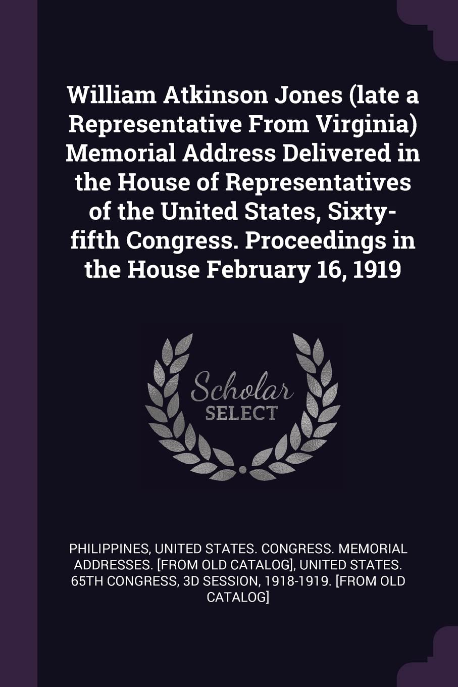 William Atkinson Jones (late a Representative From Virginia) Memorial Address Delivered in the House of Representatives of the United States, ... Proceedings in the House February 16, 1919 Politics & History