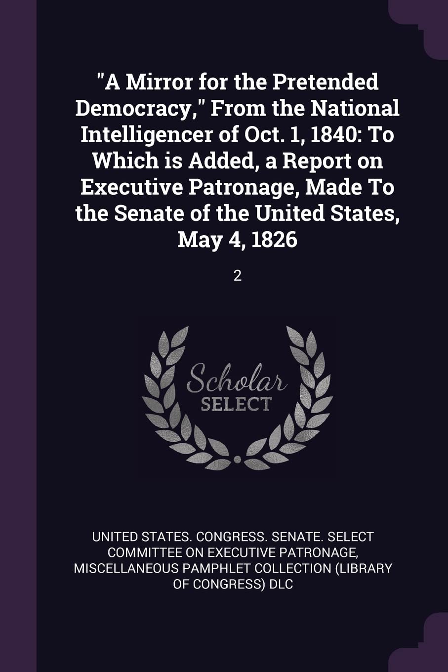 A Mirror for the Pretended Democracy, From the National Intelligencer of Oct. 1, 1840: To Which is Added, a Report on Executive Patronage, Made To the Senate of the United States, May 4, 1826: 2 Politics & History