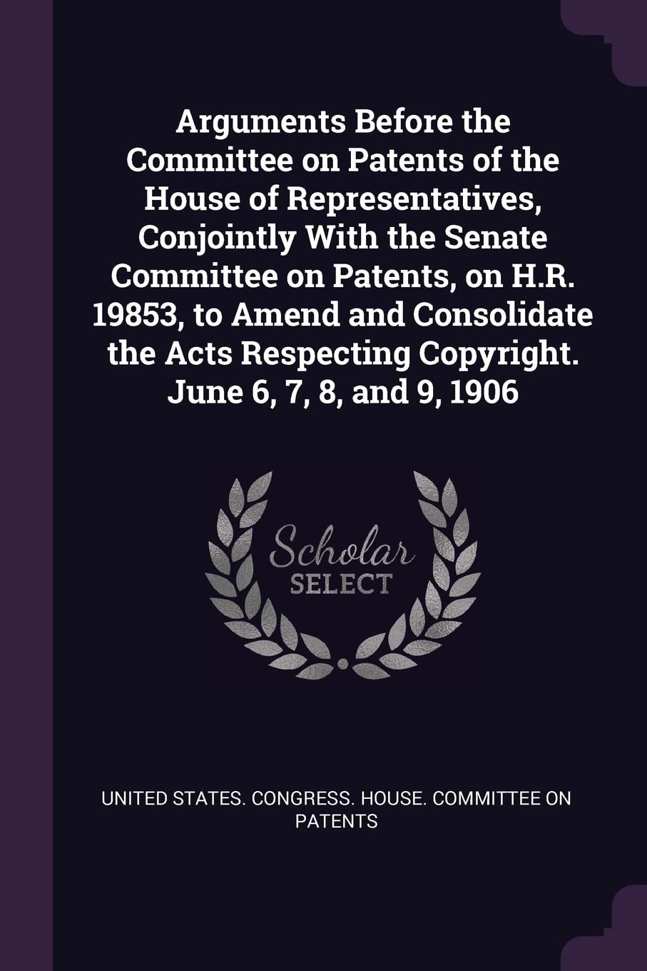 Arguments Before the Committee on Patents of the House of Representatives, Conjointly With the Senate Committee on Patents, on H.R. 19853, to Amend ... Copyright. June 6, 7, 8, and 9, 1906 Politics & History